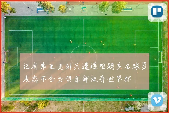 记者弗里克排兵遭遇难题多名球员表态不会为俱乐部放弃世界杯
