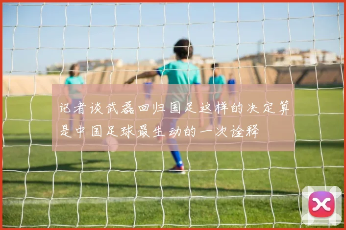 记者谈武磊回归国足这样的决定算是中国足球最生动的一次诠释