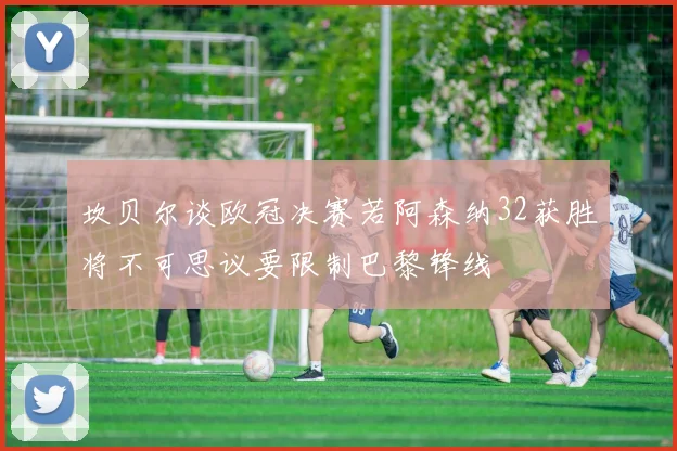 坎贝尔谈欧冠决赛若阿森纳32获胜将不可思议要限制巴黎锋线