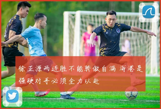 徐正源两连胜不能骄傲自满 海港是强硬对手必须全力以赴
